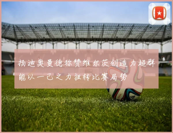扬迪奥曼德称赞维尔茨创造力超群能以一己之力扭转比赛局势