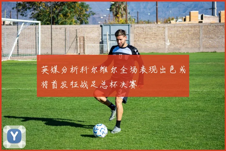 英媒分析科尔维尔全场表现出色或将首发征战足总杯决赛