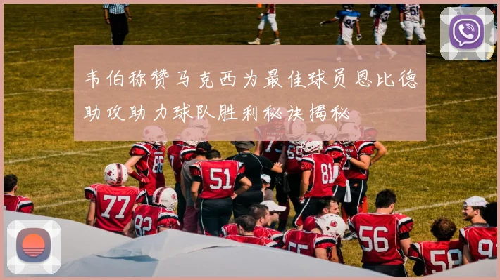 韦伯称赞马克西为最佳球员恩比德助攻助力球队胜利秘诀揭秘