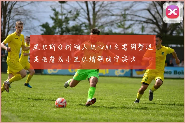 皮尔斯分析湖人核心组合需调整送走老詹或小里以增强防守实力