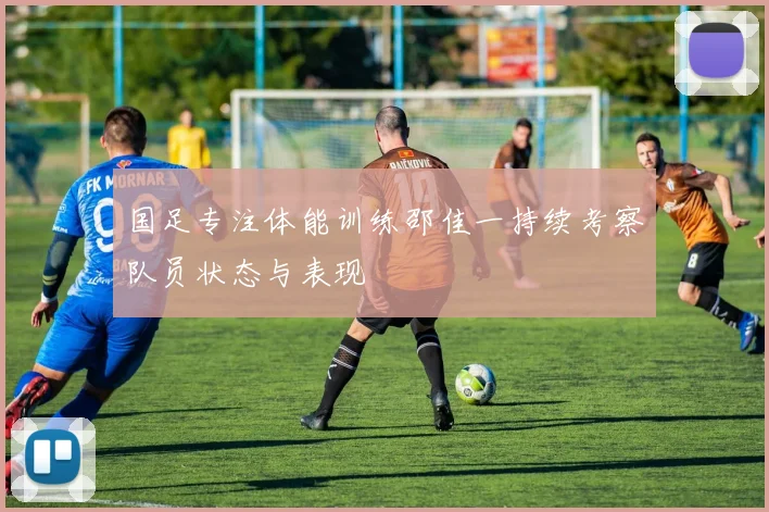 国足专注体能训练邵佳一持续考察队员状态与表现