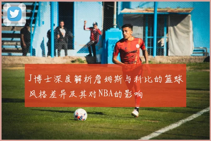 J博士深度解析詹姆斯与科比的篮球风格差异及其对NBA的影响