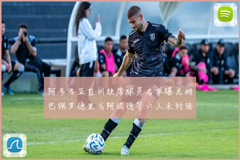 阿韦洛亚首训缺席球员名单曝光姆巴佩罗德里戈阿诺德等六人未到场