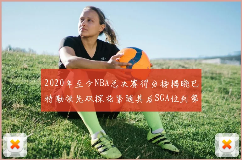 2020年至今NBA总决赛得分榜揭晓巴特勒领先双探花紧随其后SGA位列第四