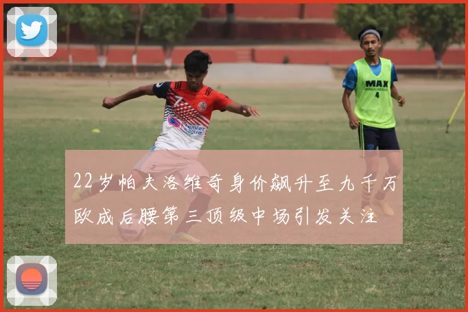 22岁帕夫洛维奇身价飙升至九千万欧成后腰第三顶级中场引发关注