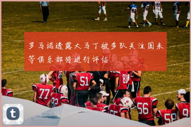 罗马诺透露大马丁被多队关注国米等俱乐部将进行评估