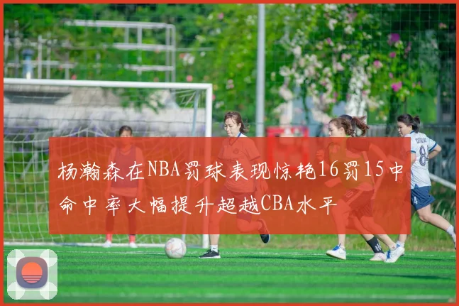 杨瀚森在NBA罚球表现惊艳16罚15中命中率大幅提升超越CBA水平