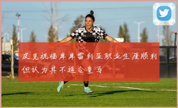 皮克祝福库库雷利亚职业生涯顺利但认为其不适合皇马