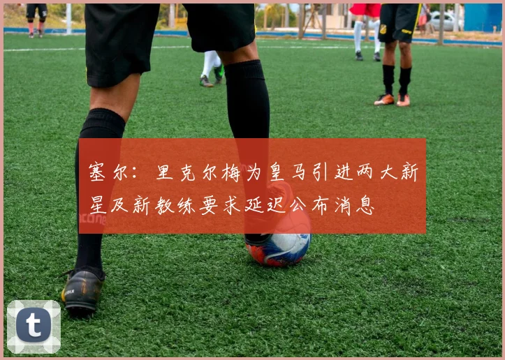 塞尔：里克尔梅为皇马引进两大新星及新教练要求延迟公布消息